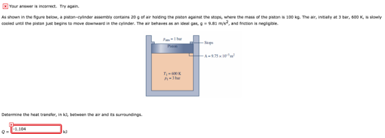 Your answer is incorrect. Try again As shown in the figure below, a piston-cylinder assembly contains 20 g of air holding the piston against the stops, where the mass of the piston is 100 kg. The air, initially at 3 bar, 600 K, is slowly cooled until the piston just begins to move downward in the cylinder. The air behaves as an ideal gas, g = 9.81 m/s2, and friction is negligible Patr ,-Ibar Stops A-975 x1r3㎡ T=600 K P1=3bar Determine the heat transfer, in k], between the air and its surroundings. 1.104 Q= kJ