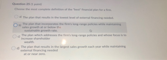Question 25 (1 point) Choose the most complete definition of the best financial plan for a firm. a) The plan that results i