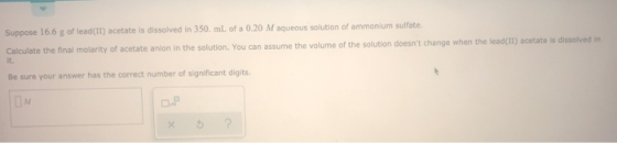 Suppose 16.6 g of lead(II) acetate is dissolved in 350 mL of a 0.20 Maqueous solution of ammonium sulfate, Calculate the fina