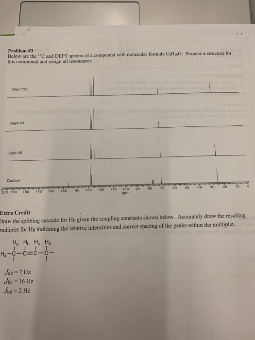 Problem #3 Below are the C and DEPT spectra of a compound with molecular formula CiHoO. Propose a structure for this compound and assign all resonances. Dept 135 Dept 90 Dept 45 Carbon 200 190 180 170 160 50 140 130 120 110m70 60 50 402010 Ppm Extra Credit Draw the splitting cascade for Ho given the coupling constants shown below. Accurately draw the resulting nultiplet for Hb indicating the relative intensities and correct spacing of the peaks within the multiplet. be-16 Hz