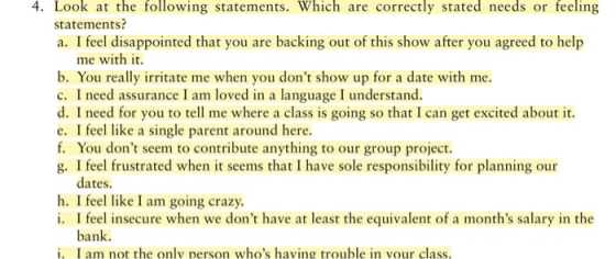 4. Look at the following statements. Which are correctly stated needs or feeling statements? a. I feel disappointed that you are backing out of this show after you agreed to help me with it. b. You really irritate me when you dont show up for a date with me. c. I need assurance I am loved in a language I understand. d. I need for you to tell me where a class is going so that I can get excited about it. e. I feel like a single parent around here. f. You dont seem to contribute anything to our group project. g. I feel frustrated when it seems that I have sole responsibility for planning our dates. h. I feel like I am going crazy i. I feel insecure when we dont have at least the equivalent of a months salary in the bank. i, I am not the only person whos having trouble in vour class