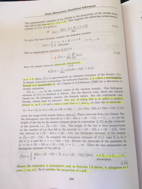 Some Elementary Statistical Inferences nple itesa estimate of -hz+h). This suggests the following estimate of f(a) ata given ar The ponparametrie estimate of the leftside is the proportion of the that fall in the i 1.11) To write this more formally, consider the indicator sta a)-o otherwise, Then a somparanmetric estimator of a) is Since the sample items are identically distributed, as h 0. Hence (r) is approximately an unbiased estimator of the density n density estimation terminology, the indicator function I, is called a rectangular kernel with bandwidth 2h. See Chapter 6 of Lehmann (1999) for a discussion of density estimation. Let be the realized values of the random sample. Our histogram estimate of f(x) is obtained as follows. For the discrete case, there are natural classes for the histogram, namely, the domain values. For the continuous c though, classes must be selected. One way of doing this is to select a positive integer m, an h>0, and a value a such that a < min ai, so that the m intervals (a-h,a+h, ath,a+3h, (a+3h, a+5h... .a+(2m-3h,a+(2m-1)h] (1.13) cover the range of the sample min , maxz]. These intervals form our classes. For the histogram, over the interval (a+(2i-3)h, a +(2i-1)h,i 1,..., m, let the height of the bar be the density estimate given in expression (1.12) at the midpoint of the interval, i.e., fla +2(i 1)h). The height of the bar is thus proportional to the number of rs that fall in the interval (a (2i -3)h, a (2i -1)h). Over the interval (a + (21-3)h, a + (2i-1) , our histigram estimate of the density is ha +2(i 1)h. To complete the histogram estimate of f(r), take it to be t0 for z a and for > a + (2m-1)h. Denote the intervals of the partition by I; = (a + (2i-3)h, a + (2i-1)h], i 1, , m. Then we can summarize our histogram estimate of the pdf by elsewehere ce the estimator is nonnegative and, as Exercise 1.9 shows, it integrates to 1 (-00,00). So it satisfies the properties of a pdf. over 214