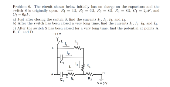 Problem 6. The circuit shown below initially has no charge on the capacitors and the switch s is originally open. Ri-40, R2-612, R3-8Ω, RI 8Ω, CI-ZylF, and a) Just after closing the switch S, find the currents 11, 12, 13, and I4 b) After the switch has been closed a very long time, find the currents 11, I2, I3, and IA c) After the switch S has been closed for a very long time, find the potential at points A B, C, and D. +12V ls R 4 R.