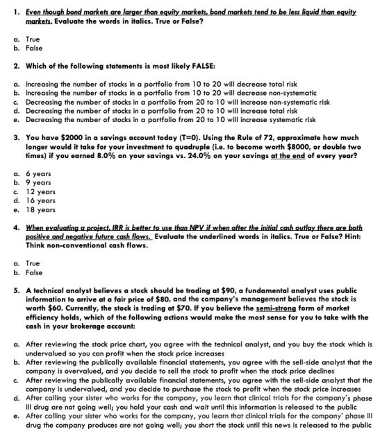 1. Even though bond markets are larger than equity markets,bond markets tend to be less liquid than equity markets, Evaluate the words in italics. True or False? rue b. False 2. Which of the following statements is most likely FALSE: a. Increasing the number of stocks in a portfolio from 10 to 20 will decrease total risk b. Increasing the number of stocks in a portfolio from 10 to 20 will decrease non-systematic c. Decreasing the number of stocks in a portfolio from 20 to 10 wil increase non-systematic risk d. Decreasing the number of stocks in a portfolio from 20 to 10 wil increase total risk e. Decreasing the number of stocks in a portfolio from 20 to 10 wil increase systematic risk 3. You have $2000 in a savings account today (T 0). Using the Rule of 72, approximate how much longer would it take for your investment to quadruple (i.e. to become worth $8000, or double two times) if you earned 8.0% on your savings vs. 24.0% on your savings at the end of every year? a. 6 years b. 9 years C. ears ears ears positive and negative future cash flows, Evaluate the underlined words in italics. True or False? Hint Think non-conventional cash flows rue b. False 5. A technical analyst believes a stock should be trading at $90, a fundamental analyst uses public information to arrive at a fair price of $80, and the companys management believes the stock is worth $60. Currently, the stock is trading at $70. If you believe the semi-strong form of market efficiency holds, which of the following actions would make the most sense for you to take with the cash in your brokerage account: a. After reviewing the stock price chart, you agree with the technical analyst, and you buy the stock which is b. After reviewing the publically available financial statements, you agree with the sell-side analyst that the c. After reviewing the publically available financial statements, you agree with the sell-side analyst that the d. After calling your sister who works for the company, you learn that clinical trials for the companys phase e. After calling your sister who works for the company, you learn that clinical trials for the company phase II undervalued so you can profit when the stock price increases company is overvalued, and you decide to sell the stock to profit when the stock price declines company is undervalued, and you decide to purchase the stock to profit when the stock price increases IlI drug are not going well; you hold your cash and wait until this information is released to the public drug the company produces are not going well; you short the stock until this news is released to the public