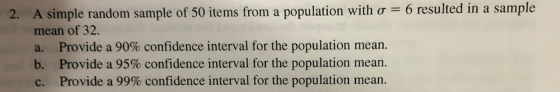A simple random sample of 50 items from a population with σ-6 resulted in a sample mean of 32. a. Provide a 90% confidence interval for the population mean. b. Provide a 95% confidence interval for the population mean c. Provide a 99% confidence interval for the population mean. 2,