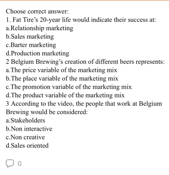 Choose correct answer: 1. Fat Tires 20-year life would indicate their success at: a.Relationship marketing b.Sales marketing c.Barter marketing d.Production marketing 2 Belgium Brewings creation of different beers represents: a.The price variable of the marketing mix b.The place variable of the marketing mix c.The promotion variable of the marketing mix d.The product variable of the marketing mix 3 According to the video, the people that work at Belgium Brewing would be considered: a.Stakeholders b.Non interactive c.Non creative d.Sales oriented 0