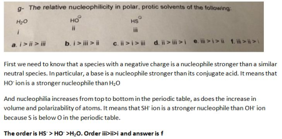 g- The relative nucleophilicity in polar, protic solvents of the following H2O ?? HS First we need to know that a species with a negative charge is a nucleophile stronger than a similar neutral species. In particular, a base is a nucleophile stronger than its conjugate acid. It means that HO-ion is a stronger nucleophile than H2O And nucleophilia increases from top to bottom in the periodic table, as does the increase in volume and polarizability of atoms. It means that SH ion is a stronger nucleophile than OH ion because S is below O in the periodic table. The order is HS> HO>H20. Order iiii>i and answer is f