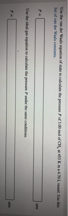 Use the van der Waals equation of state to calculate the pressure P of 3.00 mol of CH, at 453 K in a 4.70 L vessel. Use this