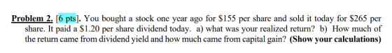 Problem 2. [6 pts]. You bought a stock one year ago for $155 per share and sold i today for $265 per share. It paid a $1.20 per share dividend today. a) what was your realized return? b) How much of the return came from dividend yield and how much came from capital gain? (Show your calculations)