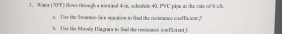 3. Water (70°F) flows through a nominal 4-in, schedule 40, PVC pipe at the rate of 6 cfs. a. Use the Swamee-Jain equation to