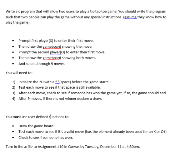 Write a c program that will allow two users to play a tic-tac-toe game. You should write the program such that two people can play the game without any special instructions. (assue they know how to play the game). Prompt first player(X) to enter their first move. .Then draw the gameboard showing the move. .Prompt the second player(O) to enter their first move. . Then draw the gameboard showing both moves. And so on...through 9 moves. You will need to: 1) Initialize the 2D with a lspace) before the game starts. 2) Test each move to see if that space is still available. 3) After each move, check to see if someone has won the game yet, if so, the game should end. 4) After 9 moves, if there is not winner declare a draw. You must use user defined functions to: Draw the game board *Test each move to see if its a valid move (has the element already been used for an X or o?) Check to see if someone has won. Turn in the .c file to Assignment #10 in Canvas by Tuesday, December 11 at 4:30pm.
