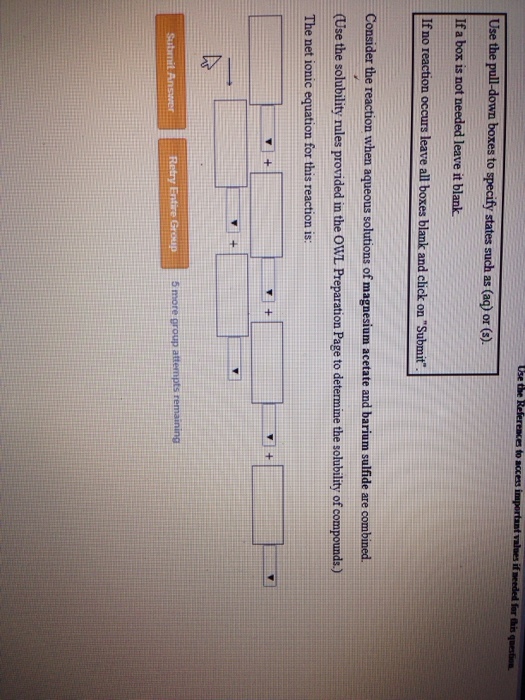 Use the pull-down boxes to specify states such as (aq) or (). If a box is not needed leave it blank If no reaction occurs leave all boxes blank and click on Submit Consider the reaction when aqueous solutions of magnesium acetate and barium sulfide are combined (Use the solubility rules provided in the OWL Preparation Page to determine the solubility of compounds.) The net ionic equation for this reaction is Retry