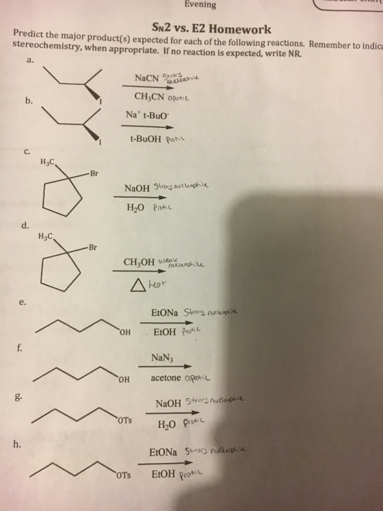 Evening SN2 vs. E2 Homework Predict the major product(s) expected for each of the following reactions. Remember to indica stereochemistry, when appropriate. If no reaction is expected, write NR. a. CH3CN opothe Na t-BuO t-BuOH Rrot b. C. H3C d. H3C Br e. OH EtOH Pro NaN3 OH acetone poic NaOH Stos nlphe h. OTS EtOH pokc
