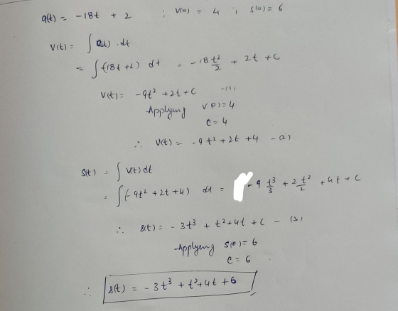 vo) -- 4 i s(0) = 6 alt) - -18+ + 2 V(t) Sau .at at to + S (18++h) dt -184 v(t) – 9t² +21+C Applying ve=4 C= 4 - (2) uct) = -