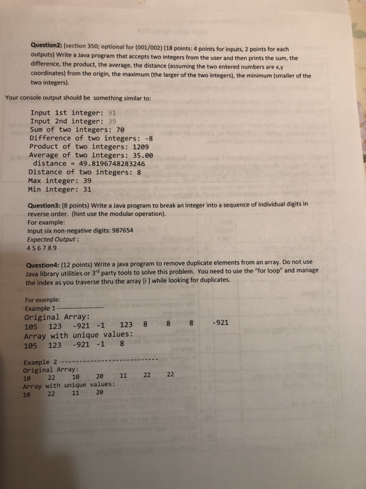 Question2 outputs) Wr difference, the product, the average, the distance (assuming the two entered numbers are x,y coordinates) from the origin, the maximum (the larger of the two integers), the minimum (smaller of the two integers). 2: (section 350; optional for (001/002) (18 points: 4 points for inputs, 2 points for each ite a Java program that accepts two integers from the user and then prints the sum, the Your console output should be something similar to: Input 1st integer: 31 Input 2nd integer: 39 Sum of two integers: 70 Difference of two integers: -8 Product of two integers: 1209 Average of two integers:35.00 distance 49.8196748283246 Distance of two integers: 8 Max integer: 39 Min integer: 31 Question3: (8 points) Write a Java program to break an integer into a sequence of individual digits in reverse order. (hint use the modular operation) For example: Input six non-negative digits: 987654 Expected Output: 456789 Question4: (12 points) Write a java program to remove duplicate elements from an array. Do not use Java library utilities or 3e party tools to solve this problem. You need to use the for loop and manage the index as you traverse thru the array [i ] while looking for duplicates. For example: Example 1 Original Array: 105 123 -921 -1 123 8 8 8 -921 Array with unique values: 105 123 -921 -1 8 Original Array: 10 22 120 11 Array with unique values: 22 22 11 20