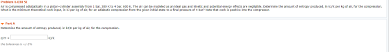Problem 6.030 SI Air is compressed adiabatically in a piston-cylinder assembly from 1 bar, 300 K to 4 bar, 600 K. The air can