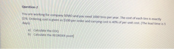 Question-2 You are working for company SEMO and you need 1000 tires per year. The cost of each tire is exactly $78. Ordering cost is given as $100 per order and carrying cost is 40% of per unit cost. (The lead time is 5 days) a) Calculate the EOC b) Calculate the REORDER point