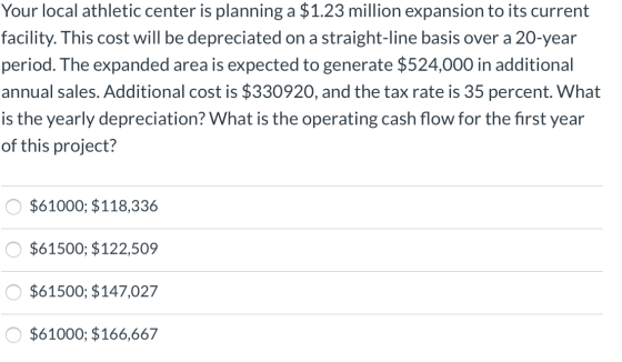 Your local athletic center is planning a $1.23 million expansion to its current facility. This cost will be depreciated on a