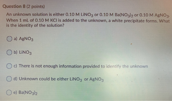 Question 8 (2 points) An unknown solution is either 0.10 M LINO3 or 0.10 M Ba(NO3)2 or 0.10 M AgNO3. When 1 mL of 0.10 M KCl