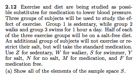 2.12 Exercise and diet are being studied as possi- ble substitutes for medication to lower blood pressure Three groups of subjects will be used to study the ef- fect of exercise. Group 1 is sedentary, while group 2 walks and group 3 swims for 1 hour a day. Half of each of the three exercise groups will be on a salt-free diet An additional group of subjects will not exercise or re- strict their salt, but will take the standard medicatiorn Use Z for sedentary, W for walker, S for swimmer, Y for salt, N for no salt, M for medication, and F for medication free (a) Show all of the elements of the sample space S.