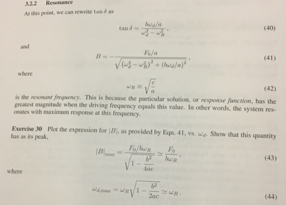 3.2.2 Resonance At this point, we can rewrite tan 6 as tan eda (40) and Fo/a (41) where (42) a. is the resonant frequency. This is because the particular solution, or resp greatest magnitude when the driving frequency equals this value. In other words, the system res- onates with maximum response at this frequency onse function, has the Exercise 30 Plot the expression for |B|, as provided by Eqn. 41, vs. wa. Show that this quantity has as its peak inax (43) b2 bu 4ac where 62 2ac (44)