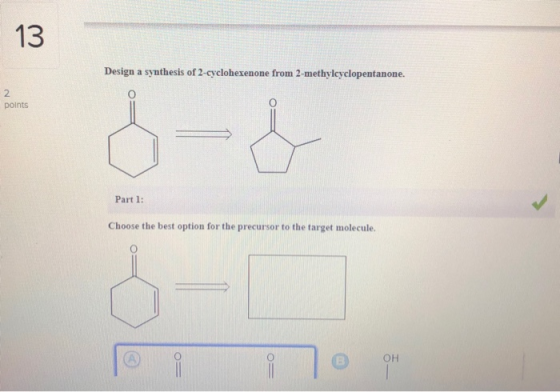 13 Design a synthesis of 2-cyclohexenone from 2-methylcyclopentanone. points Part 1: Choose the best option for the precursor