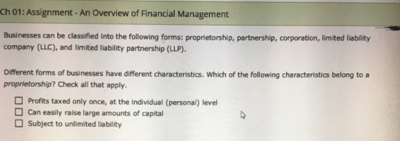 Ch 01: Assignment-An Overview of Financial Management Businesses can be classified into the following forms: proprietorship, partnership, corporation, limited liability company (LLC), and limited liability partnership (LLP). Different forms of businesses have different characteristics. Which of the following characteristics belong to a proprietorship? Check all that apply. Profits taxed only once, at the individual (personal) level can easily raise large amounts of capital Subject to unlimited liability