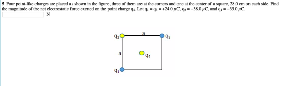 5. Four point-like charges are placed as shown in the figure, three of them are at the corners and one at the center of a square, 28.0 cm on each side. Find the magnitude of the net electrostatic force exerted on the point charge q4-Let q-q3 = +24.0 μ C, q2-38.0 pC, and q,--35.0 μC. 42 43 94 41 a