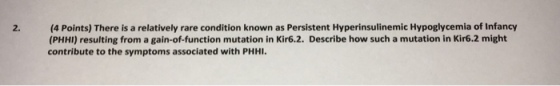 (4 Points) There is a relatively rare condition known as Persistent Hyperinsulinemic Hypoglycemia of Infancy (PHHI) resulting from a gain-of-function mutation in Kir6.2. Describe how such a mutation in Kir6.2 might contribute to the symptoms associated with PHHI. 2.
