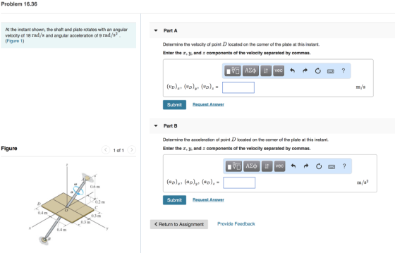 Problem 16.36 At the instant shown, the shaft and plate rotates with an angular velocity of 18 rad/s and angular acceleration of 9 rad/s2 (Figure 1) Part A Determine the velocity of point D located on the corner of the plate at this instant. Enter the r, y, and z components of the velocity separated by commas. m/s Submit Part B Determine the acceleration of point D located on the corner of the plate at this instant. Enter the , y, and z components of the velocity separated by commas. Figure 1 of 1 aay, (ap),- 0.6 m Submit Request Answer 0.2 m 04 m 0.3 m 0.3 m Return to Assignment Provide Feedback 0.4 m