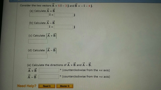 Consider the two vectors A (a) Calculate A + B 5i-3 j and Bi - 4j (b) Calculate A - B (c) Calculate |A + B (d) Calculate A -B (e) Calculate the directions of A + B and A -B A +B A B (counterclockwise from the +x axis) o (counterclockwise from the +x axis) Need Help? Ir Read it |||| Master lt