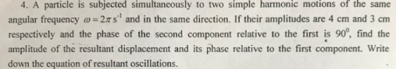 4. A particle is subjected simultaneously to two simple harmonic motions of the same angular frequency 2Ts and in the same direction. If their amplitudes are 4 cm and 3 cm respectively and the phase of the second component relative to the first is 90, find the amplitude of the resultant displacement and its phase relative to the first component. Write down the equation of resultant oscillations