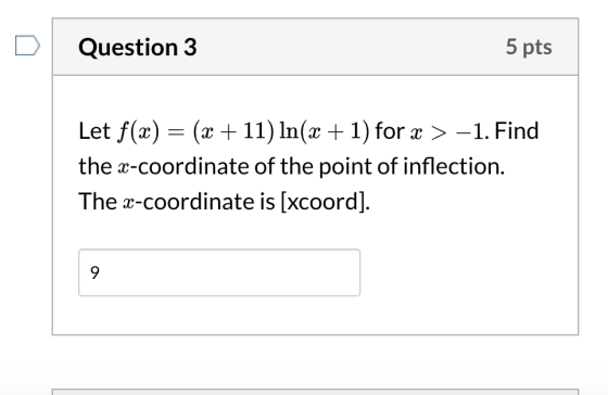 Question 3 5 pts Let f(x) = (x +11) In(x + 1) for x>-1. Find the x-coordinate of the point of inflection. The x-coordinate is