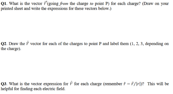 Q1. What is the vector F(going, from the charge to point P) for each charge? (Draw on your printed sheet and write the expressions for these vectors below.) Q2. Draw the vector for each of the charges to point P and label them (1, 2, 3, depending on the charge). Q3. What is the vector expression for T for each charge (remember f helpful for finding each electric field. 7/Irl)? This will be