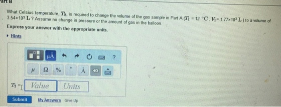 artB What Celsius temperature, T, is required to change the volume of the gas sample in Part A (Ti 12 °C. V 1.77 103 L ) to a volume of 3.54x103 L? Assume no change in pressure or the amount of gas in the balloon Express your answer with the appropriate units. Hints Th=11 Value Units Submit My Answers Give Up