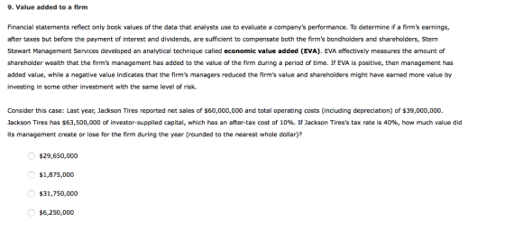9. Value added to a firm Financial statements reflect only book values of the data that analysts use to evaluate a companys performance. To determine if a firms earnings, after taxes but before the payment of interest and dividends, are sufficient to compensate both the firms bondholders and shareholders, Stern Stewart Management Services developed an analytical technique called economic value added (EVA). EVA effectively measures the amount of shareholder wealth that the firms management has added to the value of the firm during a period of time. If EVA is positive, then management has added value, while a negative value indicates that the firms managers reduced the firms value and shareholders might have earned more value by investing in some other investment with the same level of risk. Consider this case: Last year, Jackson Tires reported net sales of $60,000,000 and total operating costs (including depreciation) of $39,000,000 Jackson Tires has $63,500,000 of investor-supplied capital, which has an after-tax cost of 10%. IFJackson Tiress tax rate is 40%, how much value did its management create or lose for the firm during the year (rounded to the nearest whole dollar)? $29,650,000 $1,875,000 $31,750,000 $6,250,000