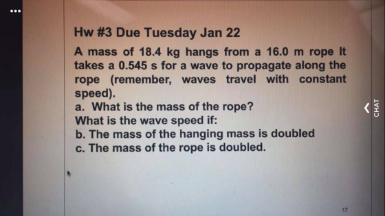 Hw #3 Due Tuesday Jan 22 A mass of 18.4 kg hangs from a 16.0 m rope lt takes a 0.545 s for a wave to propagate along the rope (remember, waves travel with constant speed). a. What is the mass of the rope? What is the wave speed if: b. The mass of the hanging mass is doubled c. The mass of the rope is doubled. ㄩ 17