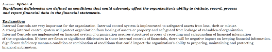 Answer: Option A Significant deficiencies are defined as conditions that could adversely affect the organizations ability to