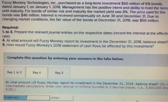 Fuzzy Monkey Technologies, Inc., purchased as a longterm investment $60 million of 6% bonds. dated January 1 on January 1. 2018. Management has the positive intent and ability to hold the bond until maturity. For bonds of similar risk and maturity the market yield was 8%. The price paid for the bonds was $46 million. Interest is received semiannually on June 30 and December 31. Due to changing market conditions, the fair value of the bonds at December 31. 2018, was $50 million. Required: 1. to 3. Prepare the relevant journal entries on the respective dates (record the interest at the effecti rate). 4. At what amount will Fuzzy Monkey report its investment in the December 31. 2018, balance sheet? 5. How would Fuzzy Monkeys 2018 statement of cash flows be affected by this investmente Complete this question by entering your answers in the tabs below. Reg 1 to 3 Reg 4 Reg 5 At what amount will Fuzzy Monkey report its investment in the December 31. 2018, balance sheet? (Do n intermediate calculations. Enter your answer in millions rounded to 2 decimal places. (ie 5.50)) . 5.500,000 sho investm mition