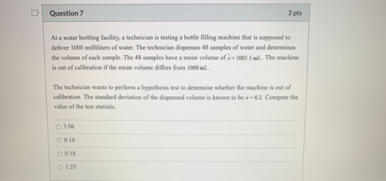 Question 7 2 pts At a water bottling facility, a technician is testing a bottle filling machine that is supposed to deliver 1