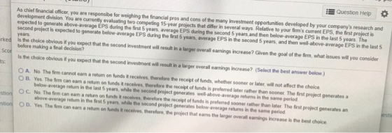 Question Help * As chief financial officer, you are responsibe for weighing the financial pros and cons of the many investment opportunities developed by your companys research and development division. You are currently evaluating two competing 15-year projects that differ in several ways. Relative to your firms current EPS, the first project is expected to generate above-average EPS during the first 5 years, average EPS during the second 5 years,and then below-average EPS in the last 5 years. The years second project is expected to generate below-average EPS during the first 5 years, average EPS in the second 5 years, and then well-above-average EPS in the last 5 rked is the choice obvious i you expect that the second investment will eslit i a larger overalil carnings increase? Given the goal of the frm, what issues willyou consider before making a final decision? is the choice obvious if you expect that the second Investment will i lrer overall anings increase? (Select the best answer below) ts: No The firm cannot earn a return on funds it receives, therefore the receipt of funds, whether sooner or later, w禔not affect the choice. below-average return in the last 5 years, while the second project generates well-above-average returns in the same period above-average return in the frst 5 years, while the second project generates below-average returns in the same period 0 A. O B. Yes. The frm can earn a return on funds it recelves, therefore the receipt of funds is preferred later rather than sooner. The first project generates a 。c. No The firm can earn a return on funds t receives therefore the receipt of funds is preferred sooner rather than late. The OD. Yes. The fim can ean a retun on funds iR recelves, therefore, the project that earns the larger overall earnings increase is the best choice rst project generates an stion