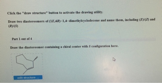 Click the draw structure button to activate the drawing utility. Draw two diastereomers of aE,4R)-1,4-dimethylcyclodecene and name them, including (E/Oz and (R)/(S) Part 1 out of 4 Draw the diastereomer containing a chiral center with s configuration here. edit structure
