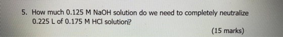 5. How much 0.125 M NaOH solution do we need to completely neutralize 0.225 L of 0.175 M HCl solution (15 marks)