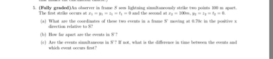 5. (Fully graded)An observer in frame S sees lightning simultaneously strike two points 100 m apart. The first strike occurs at zi = V1 =句= t,-0 and the second at z2 = 100m, y2 = 뀨2 = t2 = 0. (a) What are the coordinates of these two events in a frame S moving at 0.70c in the positive x direction relative to S? b) How far apart are the events in S? (c) Are the events simultaneous in S? If not, what is the difference in time between the events and which event occurs first?