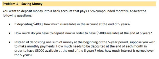 Problem 1- Saving Money You want to deposit money into a bank account that pays 1.5% compounded monthly. Answer the following questions: f depositing $4000, how much is avaiable in the account at the end of S years? .How much do you have to deposit now in order to have $5000 available at the end of 5 years? Instead of depositing one sum of money at the beginning of the 5-year period, suppose you wish to make monthly payments. How much needs to be deposited at the end of each month in order to have $5000 available at the end of the 5 years? Also, how much interest is earned over the 5 years?