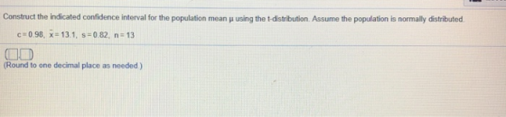 Construct the indicated confidence interval for the population mean μ using the t distribution. Assume the population is normally distributed c:0.98, x=13.1, s:0 82, n; 13 Round to one decimal place as needed)