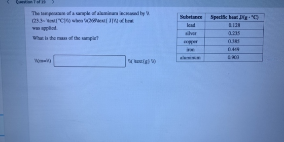 < Question 7 of 19 > The temperature of a sample of aluminum increased by (23.3- \text{°C}\) when (269\text{J}W) of heat was