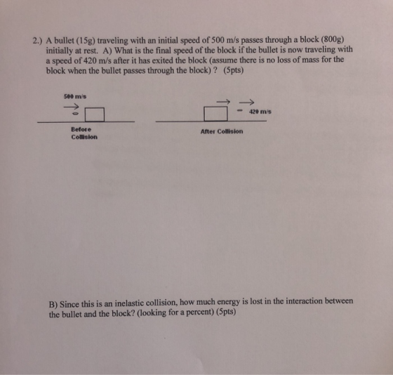 2.) A bullet (15g) traveling with an initial speed of 500 m/s passes through a block (800g) initially at rest. A) What is the