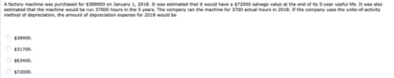 A factory machine was purchased for $389000 on January 1, 2018. It was estimated that it would have a $72000 salvage value at