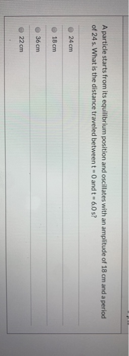 A particle starts from its equilibrium position and oscillates with an amplitude of 18 cm and a period of 24 s. What is the d